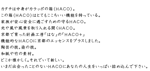 かたちは中身が空っぽの箱（HACO）。この箱はとても心地いい機能を持っている。家族が安心安全に暮らすための守るHACO。光や風や風景を取り入れる開くHACO。京都で育った計画工房「はな」のHACO+(ハコプラス)。機能的なHACOに京都のエッセンスをプラスしました。陶芸の技。染めの技。和紙や竹の素材。どこか懐かしく。それでいて新しい。いまだ出会ったことのないHACOにあなたの人生をいっぱい詰め込んでください。